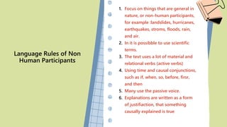 Language Rules of Non
Human Participants
1. Focus on things that are general in
nature, or non-human participants,
for example :landslides, hurricanes,
earthquakes, stroms, floods, rain,
and air.
2. In it is possibble to use scientific
terms.
3. The text uses a lot of material and
relational verbs (active verbs)
4. Using time and causal conjunctions,
such as if, when, so, before, firsr,
and then
5. Many use the passive voice.
6. Explanations are written as a form
of justifiaction, that something
causally explained is true
 