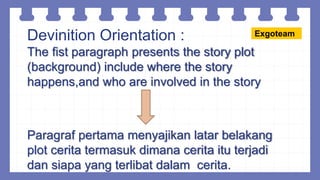 Devinition Orientation :
The fist paragraph presents the story plot
(background) include where the story
happens,and who are involved in the story
Paragraf pertama menyajikan latar belakang
plot cerita termasuk dimana cerita itu terjadi
dan siapa yang terlibat dalam cerita.
Exgoteam
 
