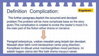 Definition Complication:
The further paragraps,depitch the occurred and devolpet
problem.The problem will be more complicate base on the story
given.This complication is created to evoke the reader’s mood.It is
the main part of the fiction either drama or narrative.
Paragraf selanjutnya, uraikan masalah yang terjadi dan devolpet.
Masalah akan lebih rumit berdasarkan cerita yang diberikan.
Komplikasi ini dibuat untuk membangkitkan mood pembaca. Ini
adalah bagian utama dari fiksi baik drama maupun narasi.
Exgoteam
 