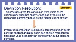 Devinition Resolution:
This pragraph gives the conclusion from whole of the
ending story whenther happy or sad and even give the
suspended summary based on the reader’s point of view.
Pragraf ini memberikan kesimpulan dari keseluruhan cerita
penutup saat senang atau sedih dan bahkan memberikan
ringkasan yang ditangguhkan berdasarkan sudut pandang
pembaca.
Exgoteam
 