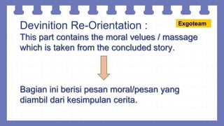 Devinition Re-Orientation :
This part contains the moral velues / massage
which is taken from the concluded story.
Bagian ini berisi pesan moral/pesan yang
diambil dari kesimpulan cerita.
Exgoteam
 