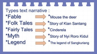 Types text narrative :
*Fable *Mouse the deer
*Folk Tales *Story of Kian Santang
*Fairly Tales *Cinderela
*Myth *Story of Nyi Roro Kidul
*Legend *The legend of Sangkuriang
 