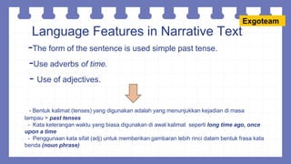 Language Features in Narrative Text
-The form of the sentence is used simple past tense.
-Use adverbs of time.
- Use of adjectives.
- Bentuk kalimat (tenses) yang digunakan adalah yang menunjukkan kejadian di masa
lampau > past tenses
- Kata keterangan waktu yang biasa digunakan di awal kalimat seperti long time ago, once
upon a time
- Penggunaan kata sifat (adj) untuk memberikan gambaran lebih rinci dalam bentuk frasa kata
benda (noun phrase)
Exgoteam
 