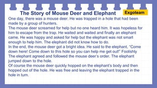 The Story of Mouse Deer and Elephant
One day, there was a mouse deer. He was trapped in a hole that had been
made by a group of hunters.
The mouse deer screamed for help but no one heard him. It was hopeless for
him to escape from the trap. He waited and waited and finally an elephant
came. He was happy and asked for help but the elephant was not smart
enough to help him. The elephant did not know how to do.
In the end, the mouse deer got a bright idea. He said to the elephant, “Come
down here! Come down to this hole so you can help me get out!” Foolishly
The elephant agreed and followed the mouse deer’s order. The elephant
jumped down to the hole.
Of course the mouse deer quickly hopped on the elephant’s body and then
hopped out of the hole. He was free and leaving the elephant trapped in the
hole in turn.
Exgoteam
 
