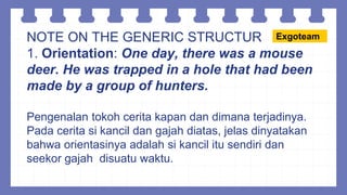 NOTE ON THE GENERIC STRUCTUR
1. Orientation: One day, there was a mouse
deer. He was trapped in a hole that had been
made by a group of hunters.
Pengenalan tokoh cerita kapan dan dimana terjadinya.
Pada cerita si kancil dan gajah diatas, jelas dinyatakan
bahwa orientasinya adalah si kancil itu sendiri dan
seekor gajah disuatu waktu.
Exgoteam
 