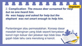 2. Complication: The mouse deer screamed for help
but no one heard him.
He was happy and asked for help but the
elephant was not smart enough to help him.
Pertentangan atau permasalahan. Konsep dasar
masalah keinginan yang tidak seperti kenyataan. Si
kancil ingin keluar dari jebakan tapi tidak bisa. Pun si
gajah tidak tahu cara menolong si kancil.
Exgoteam
 