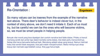 Re-Orentation :
So many values can be iraenes from the example of the narrative
text above. There deer’s behavior is indeed clever but, in the
context of story above, we don’t need ti initate it. Each of us must
try, but be careful we cwn be the ones who will become victims,
so, we must be smart people in helping people.
Banyak nilai moral yang bisa dipelajari dari contoh narrative text fable diatas. Prilaku si kancil
memang cerdik dan pintar tapi dalam konteks cerita diatas, kita tidak perlu mencontohnya.
Setiap kita harus berusaha berbuat baik. Menolong adalah sikap yang terpuji. Namun hati-hati
kalau kita sendiri tidak waspada, bisa jadi malah menjadi korban. Maka mempunyai sikap
terpuji dan niat baik saja tidaklah cukup. Kita juga harus bijak.
Exgoteam
 