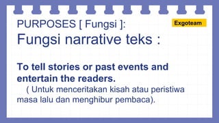 PURPOSES [ Fungsi ]:
Fungsi narrative teks :
To tell stories or past events and
entertain the readers.
( Untuk menceritakan kisah atau peristiwa
masa lalu dan menghibur pembaca).
Exgoteam
 