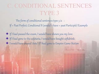 C. CONDITIONAL SENTENCES
TYPE 3
The form of conditional sentences type 3 is :
If + Past Perfect, Conditonal II (would + have + past Participle) Example
:
If I had passed the exam, I would have shown you my love.
If I had gone to the cafetaria, I would have bought softdrink.
I would have played ‘dota’ if I had gone to Empire Game Station
 