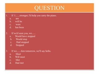 QUESTION
1. If I.......stronger, I'd help you carry the piano.
a. am
b. will be
c. were
d. has been
2. If we'd seen you, we......
a. Would have stopped
b. Would stop
c. Had stopped
d. Stopped
3. If we.......him tomorrow, we'll say hello.
a. Meet
b. Will meet
c. Met
d. Had met
 