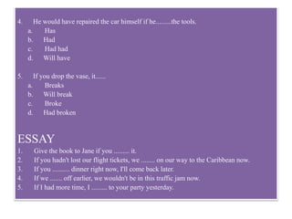 4. He would have repaired the car himself if he.........the tools.
a. Has
b. Had
c. Had had
d. Will have
5. If you drop the vase, it......
a. Breaks
b. Will break
c. Broke
d. Had broken
ESSAY
1. Give the book to Jane if you ......... it.
2. If you hadn't lost our flight tickets, we ........ on our way to the Caribbean now.
3. If you .......... dinner right now, I'll come back later.
4. If we ....... off earlier, we wouldn't be in this traffic jam now.
5. If I had more time, I ......... to your party yesterday.
 
