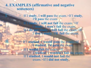 4. EXAMPLES (affirmative and negative
sentences)
I. + If I study, I will pass the exam.>If I study,
I'll pass the exam.
- If I study, I will not fail the exam. >If
I study, I won't fail the exam.
If I do not study, I will fail the exam.>If
I don't study, I'll fail the exam.
II. + If I studied, I would pass the exam.>If
I studied, I'd pass the exam.
- If I would fail the exam.>If
I studied, I wouldn't fail the exam.
If I studied, I would not fail the
exam.>If I did not study,
 