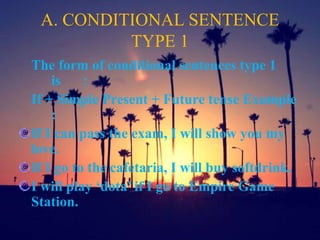 A. CONDITIONAL SENTENCE
TYPE 1
The form of conditional sentences type 1
is :
If + Simple Present + Future tense Example
:
If I can pass the exam, I will show you my
love.
If I go to the cafetaria, I will buy softdrink.
I will play ‘dota’ if I go to Empire Game
Station.
 