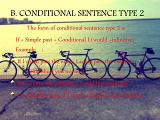 B. CONDITIONAL SENTENCE TYPE 2
The form of conditional sentence type 2 is :
If + Simple past + Conditional I (would +infinitive)
Example :
If I could pass the exam, I could pass the exam, I
would show you my love.
If I went to the cafetaria, I would buy softdrink.
I would play ‘dota’ if I went to Empire Game Station.
 