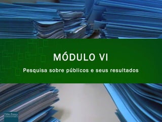 M ÓDULO VI Pesquisa sobre p úblicos e seus resultados 