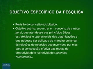 OBJETIVO ESPECÍFICO DA PESQUISA •  Revisão do conceito sociológico. •  Objetivo estrito: encontrar um conceito de caráter geral, que atendesse aos princípios éticos, estratégicos e operacionais das organizações e que pudesse ser aplicado de maneira universal às relações de negócios desenvolvidos por elas para a consecução efetiva das metas de produtividade e lucratividade ( business relationship). 