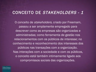 CONCEITO DE  STAKEHOLDERS - 1 O conceito de  stakeholders,  criado por Freemam, passou a ser amplamente empregado para descrever como as empresas são organizadas e administradas; como ferramenta de gestão nos relacionamentos com os públicos de interesse; no conhecimento e reconhecimento dos interesses dos públicos nas transações com a organização.  Nas interações com a sociedade e com os públicos, o conceito está também intimamente ligado aos compromissos sociais das organizações.  
