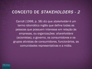 CONCEITO DE  STAKEHOLDERS - 2 Carroll (1998, p. 38) diz que  stakeholder  é um termo idiomático inglês que define todas as pessoas que possuem interesse em relação às empresas, ou organizações:  shareholders  (acionistas), o governo, os consumidores e os grupos ativistas de consumidores, funcionários, as comunidades representativas e a mídia. 