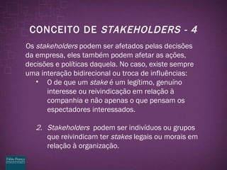 CONCEITO DE  STAKEHOLDERS - 4 Os  stakeholders  podem ser afetados pelas decisões da empresa, eles também podem afetar as ações, decisões e políticas daquela. No caso, existe sempre uma interação bidirecional ou troca de influências: O de que um  stake  é um legítimo, genuíno interesse ou reivindicação em relação à companhia e não apenas o que pensam os espectadores interessados. 2. Stakeholders  podem ser indivíduos ou grupos que reivindicam ter  stakes  legais ou morais em relação à organização. 