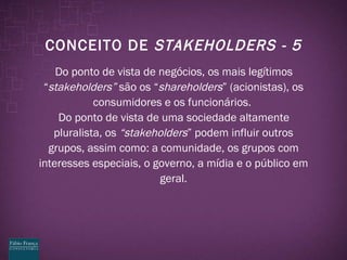 CONCEITO DE  STAKEHOLDERS - 5 Do ponto de vista de negócios, os mais legítimos “ stakeholders”  são os “ shareholders ” (acionistas), os consumidores e os funcionários.  Do ponto de vista de uma sociedade altamente pluralista, os  “stakeholders ” podem influir outros grupos, assim como: a comunidade, os grupos com interesses especiais, o governo, a mídia e o público em geral. 