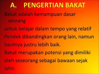 Bakat adalah kemampuan dasar
seorang
untuk belajar dalam tempo yang relatif
Pendek dibandingkan orang lain, namun
hasilnya justru lebih baik.
Bakat merupakan potensi yang dimiliki
oleh seseorang sebagai bawaan sejak
lahir.
 