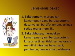 Jenis-jenis bakat
1. Bakat umum, merupakan
kemampuan yang berupa potensi
dasar yang bersifat umum, artinya
setiap orang memiliki.
2. Bakat khusus, merupakan
kemampuan yang berupa potensi
khusus, artinya tidak semua orang
memiliki misalnya bakat seni,
pemimpin, penceramah, olahraga.
 