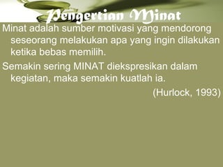 Pengertian Minat
Minat adalah sumber motivasi yang mendorong
seseorang melakukan apa yang ingin dilakukan
ketika bebas memilih.
Semakin sering MINAT diekspresikan dalam
kegiatan, maka semakin kuatlah ia.
(Hurlock, 1993)
 