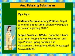 Ang Paksa ng Balagtasan

Mga isyu:

Si Manny Pacquiao at ang Politika- Dapat
ba o hindi dapat sumali si Manny Pacquiao
sa halalan ngayong 2010?

People Power vs. GMA?- Dapat ba o hindi
dapat mag People Power Revolution ang
mga Pilipino upang patalsikin sa
Malacanang si Pangulong Gloria Macapagal
Arroyo (GMA)?
 