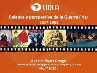 Balance y perspectiva de la Guerra Fría:
                           1917-1991




                  Ana Henríquez Orrego
   Directora de Escuela Pedagogía en Historia, Geografía y Ed. Cívica
                          -Abril 2012 -
 