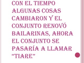 Con el tiempo
algunas cosas
cambiaron y el
conjunto renovó
bailarinas, ahora
el conjunto se
pasaría a llamar
“tiare”
 