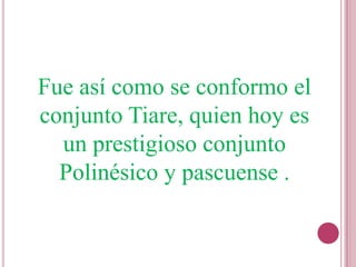 Fue así como se conformo el
conjunto Tiare, quien hoy es
  un prestigioso conjunto
  Polinésico y pascuense .
 