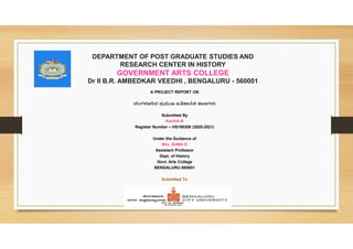DEPARTMENT OF POST GRADUATE STUDIES AND
RESEARCH CENTER IN HISTORY
GOVERNMENT ARTS COLLEGE
Dr II B.R. AMBEDKAR VEEDHI , BENGALURU - 560001
A PROJECT REPORT ON
ಂಗ ನ ಪ ಖ ಐ ಕ ಣಗ
Submitted By
Karthik.B
Register Number – HS190206 (2020-2021)
Under the Guidance of
Mrs. SUMA D
Assistant Professor
Dept. of History
Govt. Arts College
BENGALURU-560001
Submitted To
 