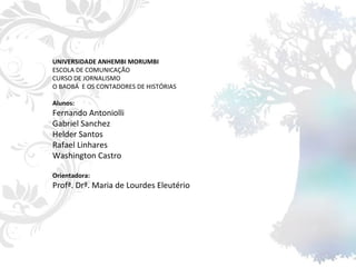 UNIVERSIDADE ANHEMBI MORUMBI ESCOLA DE COMUNICAÇÃO CURSO DE JORNALISMO O BAOBÁ  E OS CONTADORES DE HISTÓRIAS Alunos: Fernando Antoniolli Gabriel Sanchez Helder Santos Rafael Linhares Washington Castro Orientadora: Profª. Drª. Maria de Lourdes Eleutério 
