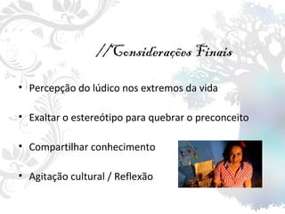//Considerações Finais Percepção do lúdico nos extremos da vida Exaltar o estereótipo para quebrar o preconceito Compartilhar conhecimento Agitação cultural / Reflexão 