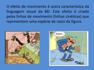O efeito de movimento é outra característica da
linguagem visual da BD. Este efeito é criado
pelas linhas de movimento (linhas cinéticas) que
representam uma espécie de rasto da figura.
 