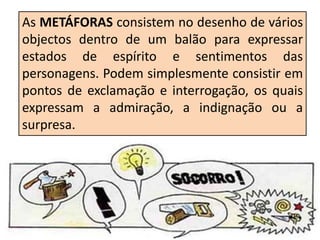As METÁFORAS consistem no desenho de vários
objectos dentro de um balão para expressar
estados de espírito e sentimentos das
personagens. Podem simplesmente consistir em
pontos de exclamação e interrogação, os quais
expressam a admiração, a indignação ou a
surpresa.
 