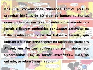Nos EUA, convencionou chamar-se Comics pois as
primeiras histórias de BD eram de humor; na França,
eram publicadas em tiras - bandes - diariamente nos
jornais e ficaram conhecidas por Bandes-dessinées; na
Itália, ganharam o nome dos balões – Fumetti, que
indicam a fala das personagens; no Japão são chamadas
Mangá; em Portugal conhecemos por Histórias aos
Quadradinhos (HQ) ou Banda Desenhada… Tudo, no
entanto, se refere à mesma coisa…
 