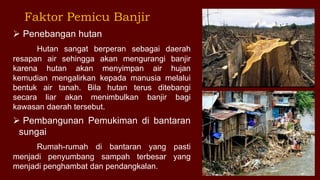  Penebangan hutan
Hutan sangat berperan sebagai daerah
resapan air sehingga akan mengurangi banjir
karena hutan akan menyimpan air hujan
kemudian mengalirkan kepada manusia melalui
bentuk air tanah. Bila hutan terus ditebangi
secara liar akan menimbulkan banjir bagi
kawasan daerah tersebut.
 Pembangunan Pemukiman di bantaran
sungai
Rumah-rumah di bantaran yang pasti
menjadi penyumbang sampah terbesar yang
menjadi penghambat dan pendangkalan.
Faktor Pemicu Banjir
 