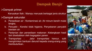 Dampak primer
Kerusakan fisik : Mampu merusak berbagai jenis struktur
Dampak sekunder
a. Persediaan air : Kontaminasi air. Air minum bersih mulai
langka.
b. Penyakit : Kondisi tidak higienis. Penyebaran penyakit
bawaan air.
c. Pertanian dan persediaan makanan :Kelangkaan hasil
tani disebabkan oleh kegagalan panen
d. Transportasi : Jalur transportasi hancur, sulit
mengirimkan bantuan darurat kepada orang-orang yang
membutuhkan.
Dampak Banjir
 