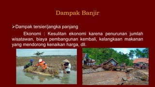 Dampak tersier/jangka panjang
Ekonomi : Kesulitan ekonomi karena penurunan jumlah
wisatawan, biaya pembangunan kembali, kelangkaan makanan
yang mendorong kenaikan harga, dll.
Dampak Banjir
 