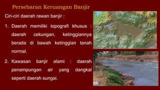 Persebaran Keruangan Banjir
Ciri-ciri daerah rawan banjir :
1. Daerah memiliki topografi khusus :
daerah cekungan, ketinggiannya
berada di bawah ketinggian tanah
normal.
2. Kawasan banjir alami : daerah
penampungan air yang dangkal
seperti daerah sungai.
 