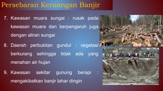 7. Kawasan muara sungai : rusak pada
kawasan muara dan berpengaruh juga
dengan aliran sungai
8. Daerah perbukitan gundul : vegetasi
berkurang sehingga tidak ada yang
menahan air hujan
9. Kawasan sekitar gunung berapi :
mengakibatkan banjir lahar dingin
Persebaran Keruangan Banjir
 
