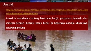 Jurnal
Rosyidie, Arief (2013). Banjir: Fakta dan Dampaknya, Serta Pengaruh dari Perubahan Guna Lahan:
Jurnal Perencanaan Wilayah dan Kota
Jurnal ini membahas tentang fenomena banjir, penyebab, dampak, dan
mitigasi dengan ilustrasi kasus banjir di beberapa daerah, khususnya
wilayah Bandung
 