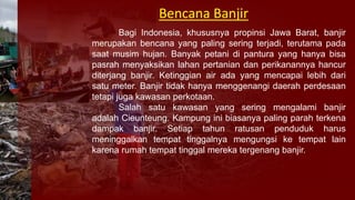 Bagi Indonesia, khususnya propinsi Jawa Barat, banjir
merupakan bencana yang paling sering terjadi, terutama pada
saat musim hujan. Banyak petani di pantura yang hanya bisa
pasrah menyaksikan lahan pertanian dan perikanannya hancur
diterjang banjir. Ketinggian air ada yang mencapai lebih dari
satu meter. Banjir tidak hanya menggenangi daerah perdesaan
tetapi juga kawasan perkotaan.
Salah satu kawasan yang sering mengalami banjir
adalah Cieunteung. Kampung ini biasanya paling parah terkena
dampak banjir. Setiap tahun ratusan penduduk harus
meninggalkan tempat tinggalnya mengungsi ke tempat lain
karena rumah tempat tinggal mereka tergenang banjir.
Bencana Banjir
 