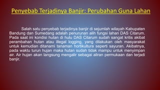 Salah satu penyebab terjadinya banjir di sejumlah wilayah Kabupaten
Bandung dan Sumedang adalah penurunan alih fungsi lahan DAS Citarum.
Pada saat ini kondisi hutan di hulu DAS Citarum sudah sangat kritis akibat
perambahan hutan atau illegal logging, yang dilakukan oleh masyarakat
untuk kemudian ditanami tanaman hortikultura seperti sayuran. Akibatnya,
pada waktu turun hujan maka hutan sudah tidak mampu untuk menyimpan
air. Air hujan akan langsung mengalir sebagai aliran permukaan dan terjadi
banjir.
Penyebab Terjadinya Banjir: Perubahan Guna Lahan
 