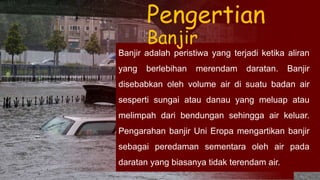Banjir adalah peristiwa yang terjadi ketika aliran
yang berlebihan merendam daratan. Banjir
disebabkan oleh volume air di suatu badan air
sesperti sungai atau danau yang meluap atau
melimpah dari bendungan sehingga air keluar.
Pengarahan banjir Uni Eropa mengartikan banjir
sebagai peredaman sementara oleh air pada
daratan yang biasanya tidak terendam air.
Pengertian
Banjir
 