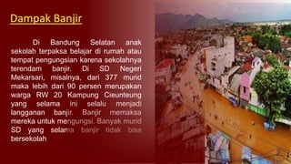 Di Bandung Selatan anak
sekolah terpaksa belajar di rumah atau
tempat pengungsian karena sekolahnya
terendam banjir. Di SD Negeri
Mekarsari, misalnya, dari 377 murid
maka lebih dari 90 persen merupakan
warga RW 20 Kampung Cieunteung
yang selama ini selalu menjadi
langganan banjir. Banjir memaksa
mereka untuk mengungsi. Banyak murid
SD yang selama banjir tidak bisa
bersekolah
Dampak Banjir
 