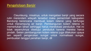 Pengelolaan Banjir
Cieunteung, misalnya, untuk mengatasi banjir yang secara
rutin merendam wilayah tersebut maka pemerintah kabupaten
Bandung berencana membuat kolam retensi yang berfungsi
untuk menampung air banjir. Pembangunan kolam retensi ini
memerlukan lahan sehingga harus merelokasi penduduk. Hal ini
tidak sepenuhnya disetujui penduduk karena mereka harus
pindah. Selain pembangunan kolam retensi juga dilakukan upaya
lain seperti pengerukan sungai untuk normalisasi sungai,
pembuatan tanggul penahan banjir, dll
 