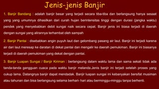 1. Banjir Bandang : adalah banjir besar yang terjadi secara tiba-tiba dan berlangsung hanya sesaat
yang yang umumnya dihasilkan dari curah hujan berintensitas tinggi dengan durasi (jangka waktu)
pendek yang menyebabkan debit sungai naik secara cepat. Banjir jenis ini biasa terjadi di daerah
dengan sungai yang alirannya terhambat oleh sampah
2. Banjir Pantai : disebabkan angin puyuh laut dan gelombang pasang air laut. Banjir ini terjadi karena
air dari laut meresap ke daratan di dekat pantai dan mengalir ke daerah pemukiman. Banjir ini biasanya
terjadi di daerah pemukiman yang dekat dengan pantai.
3. Banjir Luapan Sungai / Banjir Kiriman : berlangsung dalam waktu lama dan sama sekali tidak ada
tanda-tanda gangguan cuaca pada waktu banjir melanda.Jenis banjir ini terjadi setelah proses yang
cukup lama. Datangnya banjir dapat mendadak. Banjir luapan sungai ini kebanyakan bersifat musiman
atau tahunan dan bisa berlangsung selama berhari- hari atau berminggu-minggu tanpa berhenti.
Jenis-jenis Banjir
 
