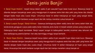 4. Banjir Hujan Ekstrim : terjadi hanya dalam waktu 6 jam sesudah hujan lebat mulai turun. Biasanya banjir ini
ditandai dengan banyaknya awan yang menggumpal di angkasa serta kilat atau petir yang keras dan disertai
dengan badai tropis atau cuaca dingin. Umumnya banjir ini akibat meluapnya air hujan yang sangat deras,
khususnya bila tanah bantaran sungai rapuh dan tak mampu menahan cukup banyak air
5. Banjir Luapan Sungai / Banjir Kiriman : biasanya berlangsung dalam waktu lama dan sama sekali tidak ada
tanda-tanda gangguan cuaca pada waktu banjir melanda.Jenis banjir ini terjadi setelah proses yang cukup lama.
Datangnya banjir dapat mendadak. Banjir luapan sungai ini kebanyakan bersifat musiman atau tahunan dan
bisa berlangsung selama berhari- hari atau berminggu-minggu tanpa berhenti.
6. Banjir Hujan Ekstrim : biasanya terjadi hanya dalam waktu 6 jam sesudah hujan lebat mulai turun. Biasanya
banjir ini ditandai dengan banyaknya awan yang menggumpal di angkasa serta kilat atau petir yang keras dan
disertai dengan badai tropis atau cuaca dingin. Umumnya banjir ini akibat meluapnya air hujan yang sangat
deras, khususnya bila tanah bantaran sungai rapuh dan tak mampu menahan cukup banyak air
Jenis-jenis Banjir
 